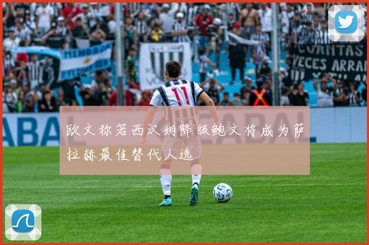 欧文称若西汉姆降级鲍文将成为萨拉赫最佳替代人选