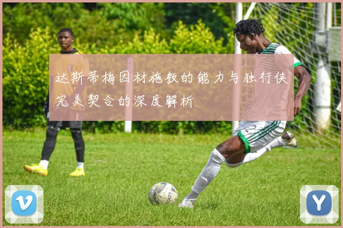 达斯蒂梅因材施教的能力与独行侠完美契合的深度解析