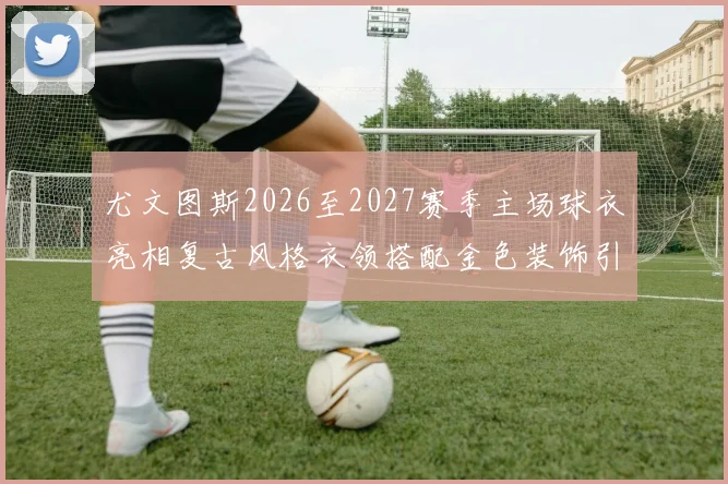 尤文图斯2026至2027赛季主场球衣亮相复古风格衣领搭配金色装饰引关注
