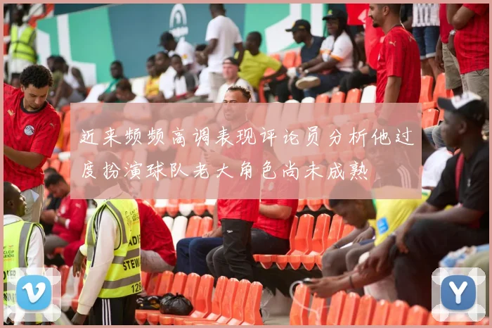 近来频频高调表现评论员分析他过度扮演球队老大角色尚未成熟