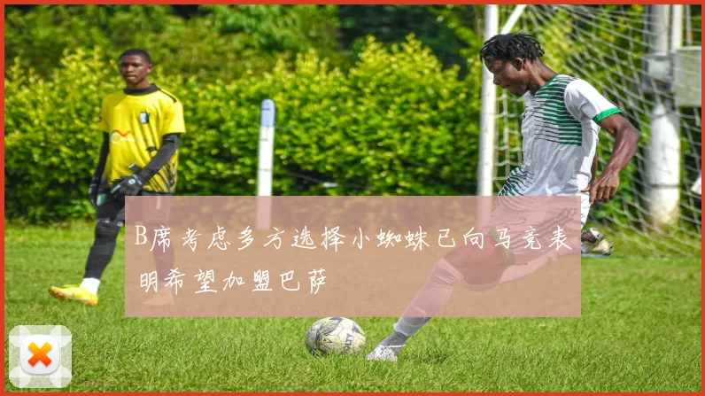 B席考虑多方选择小蜘蛛已向马竞表明希望加盟巴萨