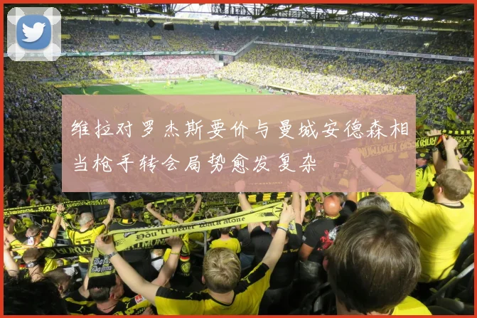 维拉对罗杰斯要价与曼城安德森相当枪手转会局势愈发复杂
