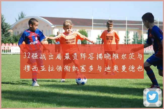 32强战出局最贵阵容揭晓维尔茨与穆西亚拉领衔凯塞多与迪奥曼德也在其中