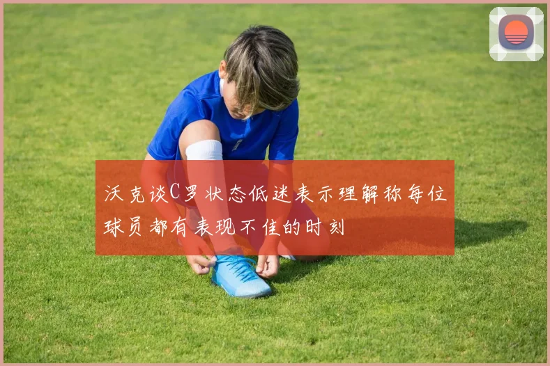 沃克谈C罗状态低迷表示理解称每位球员都有表现不佳的时刻