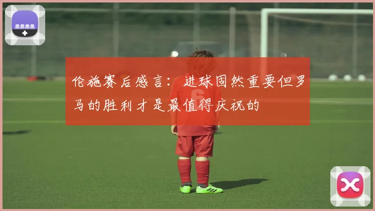 伦施赛后感言:进球固然重要但罗马的胜利才是最值得庆祝的