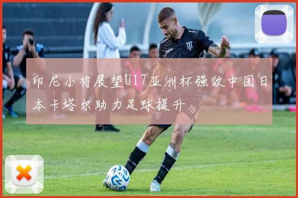 印尼小将展望U17亚洲杯强敌中国日本卡塔尔助力足球提升