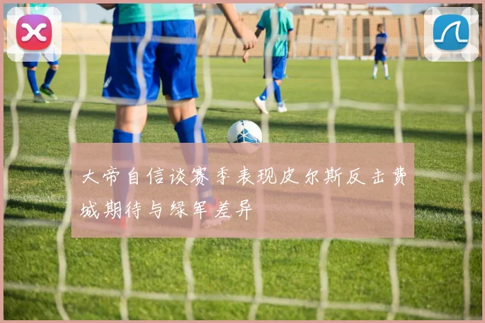 大帝自信谈赛季表现皮尔斯反击费城期待与绿军差异