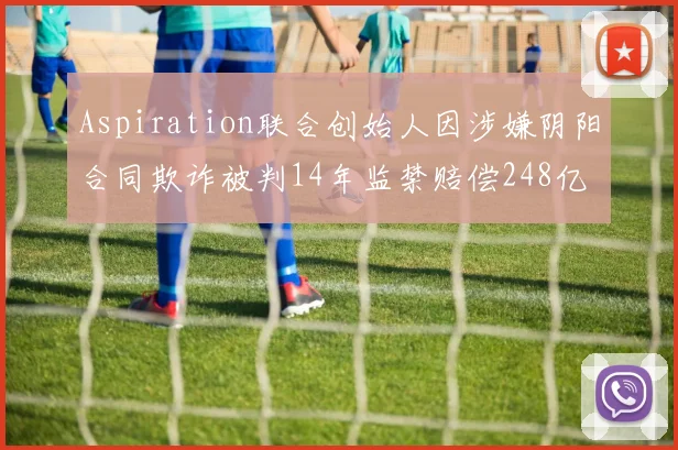 Aspiration联合创始人因涉嫌阴阳合同欺诈被判14年监禁赔偿248亿