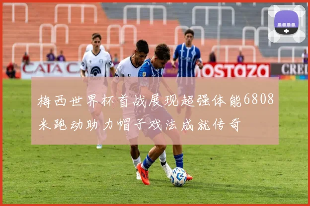 梅西世界杯首战展现超强体能6808米跑动助力帽子戏法成就传奇
