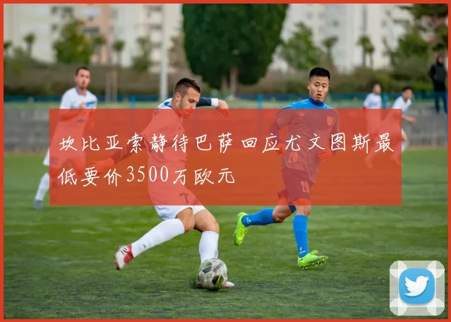 坎比亚索静待巴萨回应尤文图斯最低要价3500万欧元