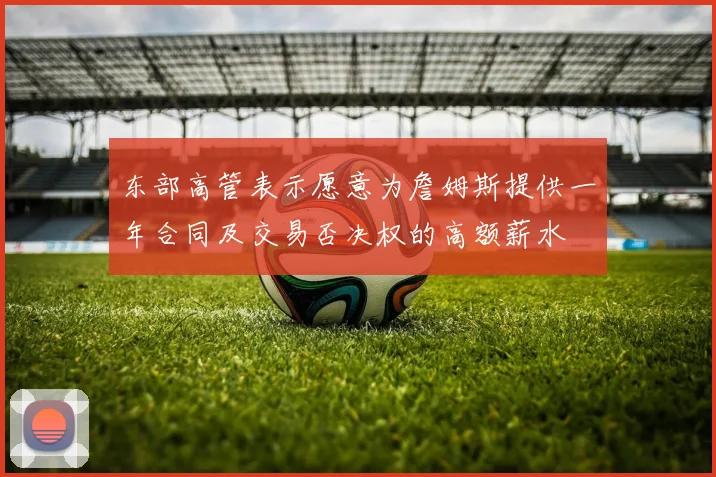 东部高管表示愿意为詹姆斯提供一年合同及交易否决权的高额薪水
