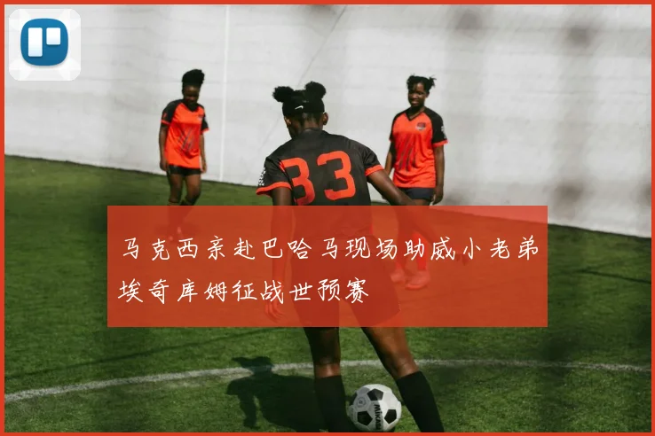 马克西亲赴巴哈马现场助威小老弟埃奇库姆征战世预赛