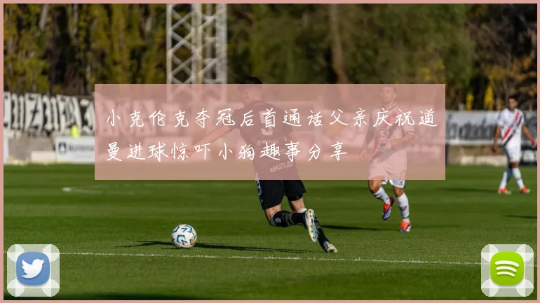 小克伦克夺冠后首通话父亲庆祝道曼进球惊吓小狗趣事分享
