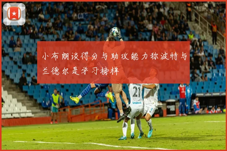 小布朗谈得分与助攻能力称波特与兰德尔是学习榜样