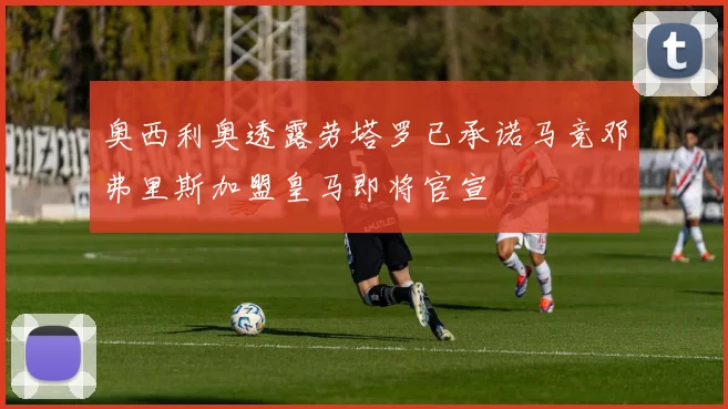 奥西利奥透露劳塔罗已承诺马竞邓弗里斯加盟皇马即将官宣