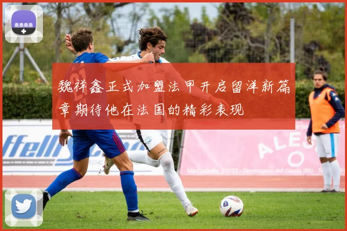 魏祥鑫正式加盟法甲开启留洋新篇章期待他在法国的精彩表现