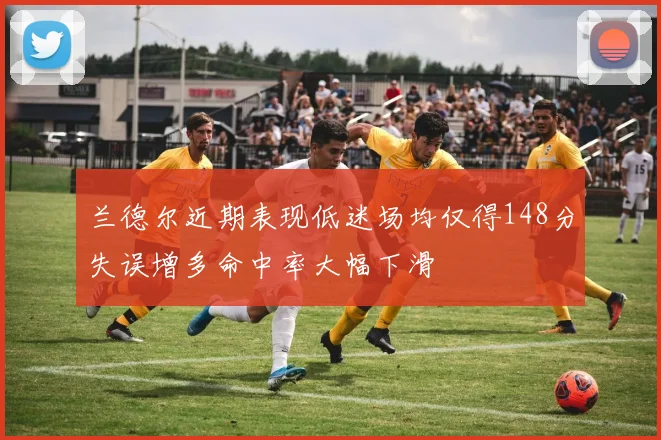 兰德尔近期表现低迷场均仅得148分失误增多命中率大幅下滑