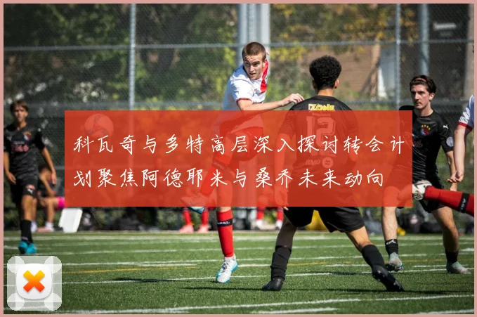 科瓦奇与多特高层深入探讨转会计划聚焦阿德耶米与桑乔未来动向