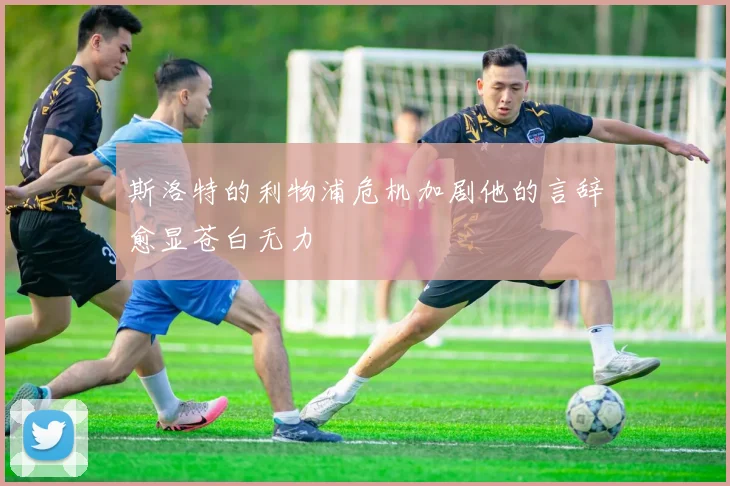 斯洛特的利物浦危机加剧他的言辞愈显苍白无力