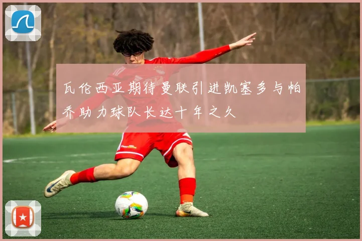 瓦伦西亚期待曼联引进凯塞多与帕乔助力球队长达十年之久