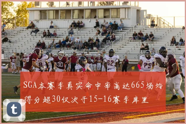 SGA本赛季真实命中率高达665场均得分超30仅次于15-16赛季库里