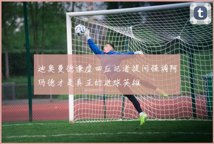 迪奥曼德谦虚回应记者提问强调阿玛德才是真正的进球英雄