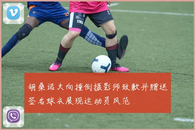 胡桑诺夫向撞倒摄影师致歉并赠送签名球衣展现运动员风范