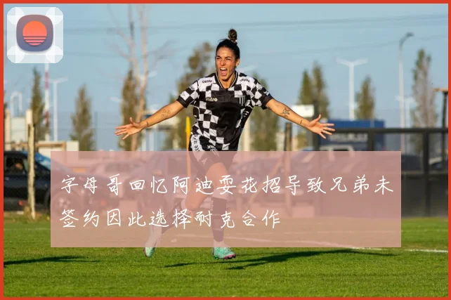 字母哥回忆阿迪耍花招导致兄弟未签约因此选择耐克合作