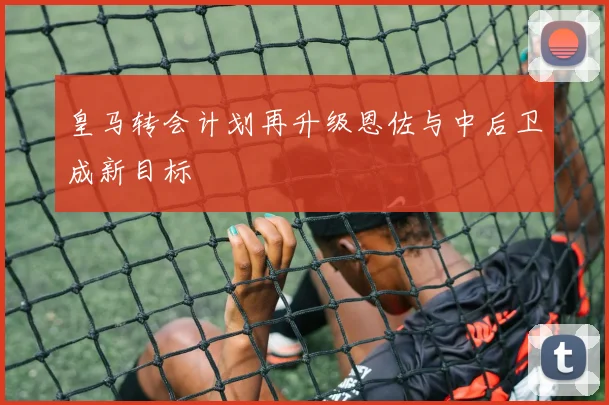 皇马转会计划再升级恩佐与中后卫成新目标