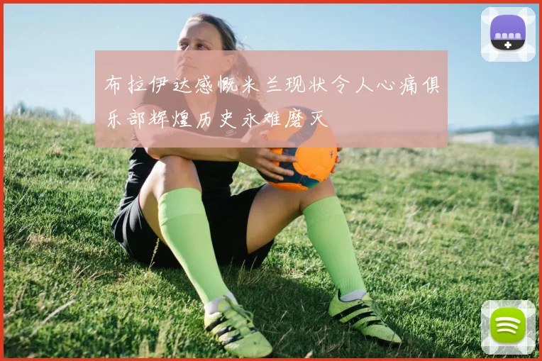 布拉伊达感慨米兰现状令人心痛俱乐部辉煌历史永难磨灭