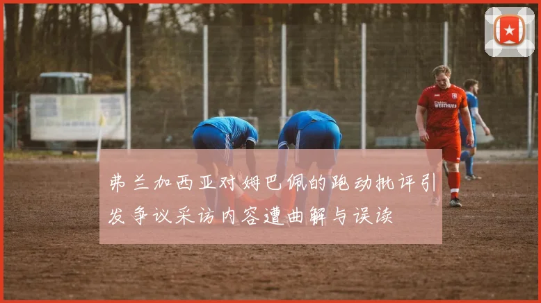 弗兰加西亚对姆巴佩的跑动批评引发争议采访内容遭曲解与误读