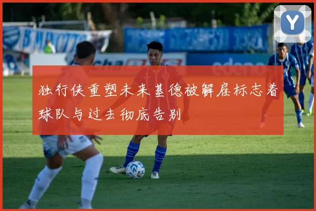 独行侠重塑未来基德被解雇标志着球队与过去彻底告别