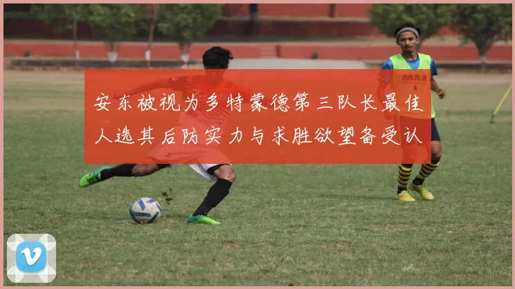 安东被视为多特蒙德第三队长最佳人选其后防实力与求胜欲望备受认可