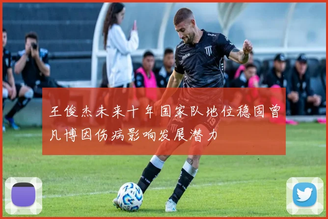 王俊杰未来十年国家队地位稳固曾凡博因伤病影响发展潜力