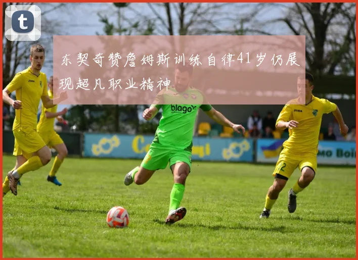 东契奇赞詹姆斯训练自律41岁仍展现超凡职业精神
