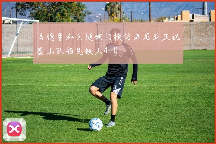 马德鲁加头槌破门模仿库尼亚庆祝泰山队领先铁人4-0