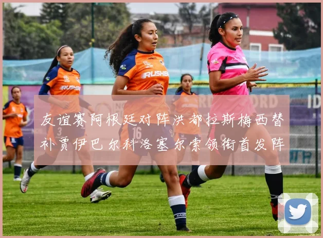 友谊赛阿根廷对阵洪都拉斯梅西替补贾伊巴尔科洛塞尔索领衔首发阵容