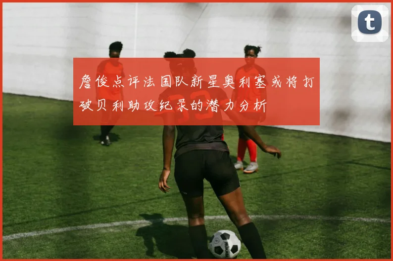 詹俊点评法国队新星奥利塞或将打破贝利助攻纪录的潜力分析