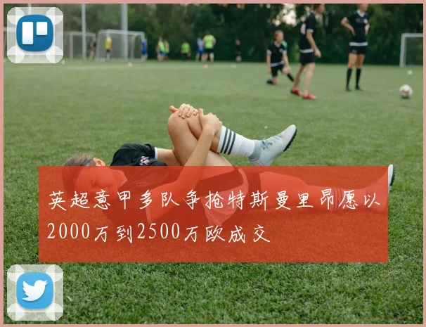英超意甲多队争抢特斯曼里昂愿以2000万到2500万欧成交