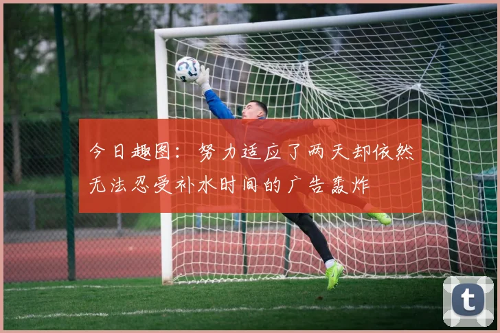 今日趣图：努力适应了两天却依然无法忍受补水时间的广告轰炸