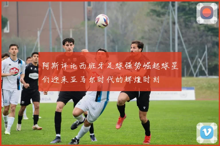 阿斯评论西班牙足球强势崛起球星们迎来亚马尔时代的辉煌时刻