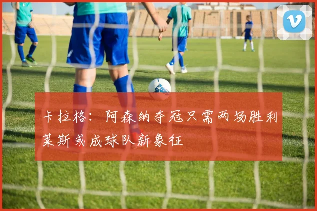 卡拉格：阿森纳夺冠只需两场胜利莱斯或成球队新象征