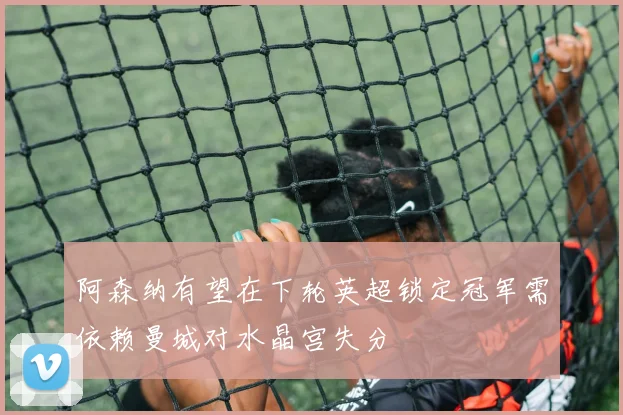阿森纳有望在下轮英超锁定冠军需依赖曼城对水晶宫失分