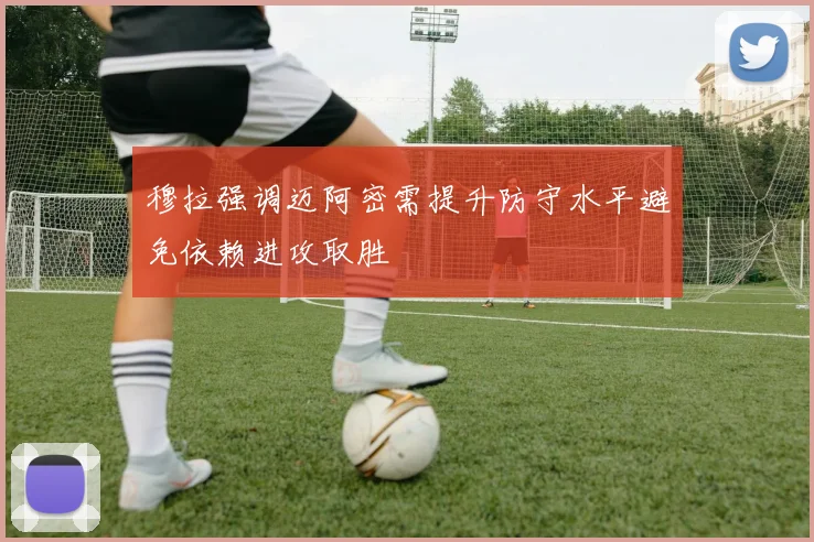 穆拉强调迈阿密需提升防守水平避免依赖进攻取胜