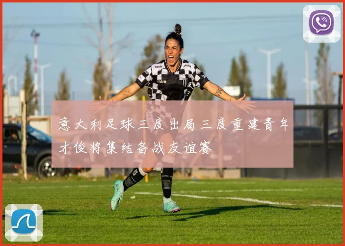 意大利足球三度出局三度重建青年才俊将集结备战友谊赛